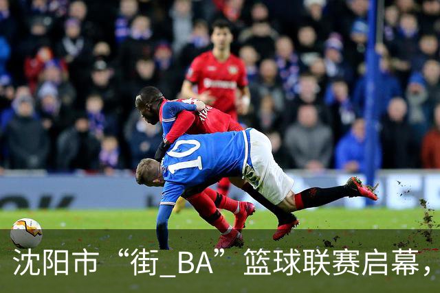 沈阳市“街 BA”篮球联赛启幕，给中国男篮加油鼓劲！