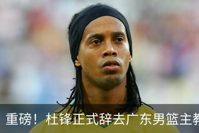 重磅！杜锋正式辞去广东男篮主教练职务，外教接任成为热点话题