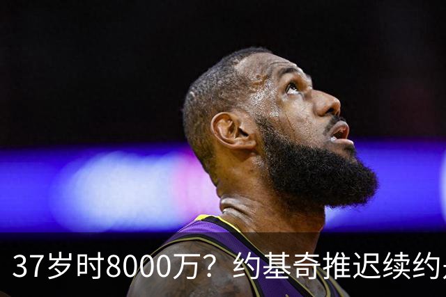 37岁时8000万？约基奇推迟续约是想明夏多拿8000万 今夏4年2.78亿
